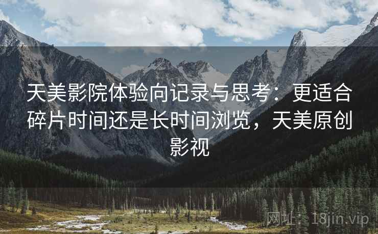 天美影院体验向记录与思考：更适合碎片时间还是长时间浏览，天美原创影视