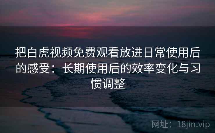 把白虎视频免费观看放进日常使用后的感受：长期使用后的效率变化与习惯调整