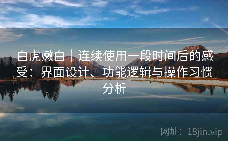 白虎嫩白｜连续使用一段时间后的感受：界面设计、功能逻辑与操作习惯分析