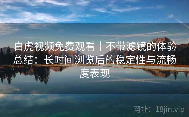 白虎视频免费观看｜不带滤镜的体验总结：长时间浏览后的稳定性与流畅度表现