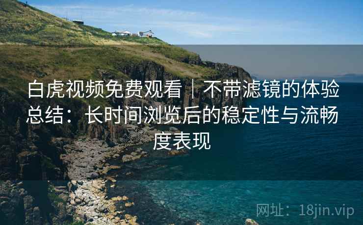 白虎视频免费观看｜不带滤镜的体验总结：长时间浏览后的稳定性与流畅度表现