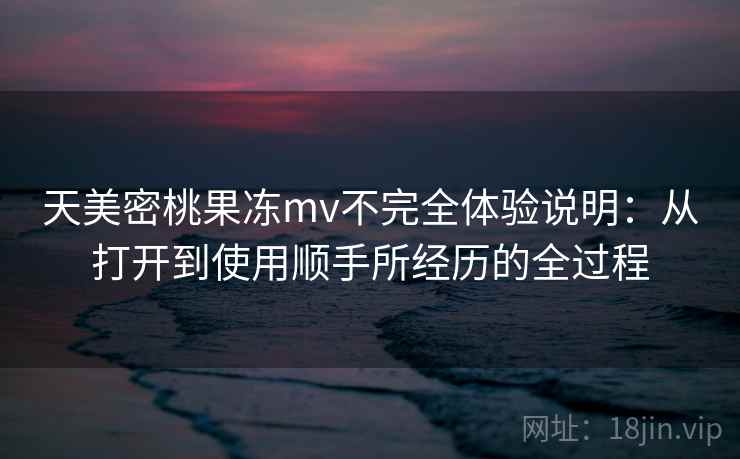 天美密桃果冻mv不完全体验说明：从打开到使用顺手所经历的全过程