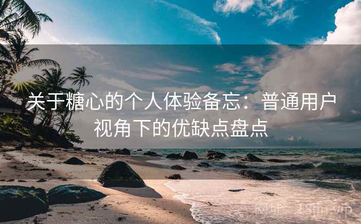 关于糖心的个人体验备忘：普通用户视角下的优缺点盘点