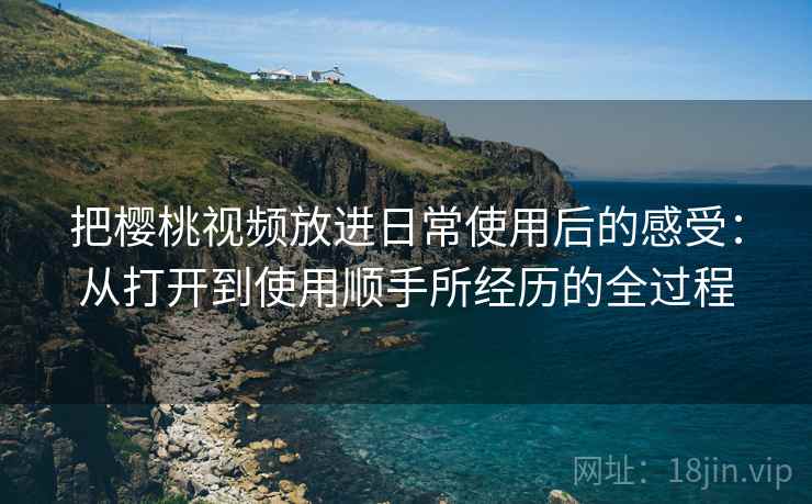 把樱桃视频放进日常使用后的感受：从打开到使用顺手所经历的全过程
