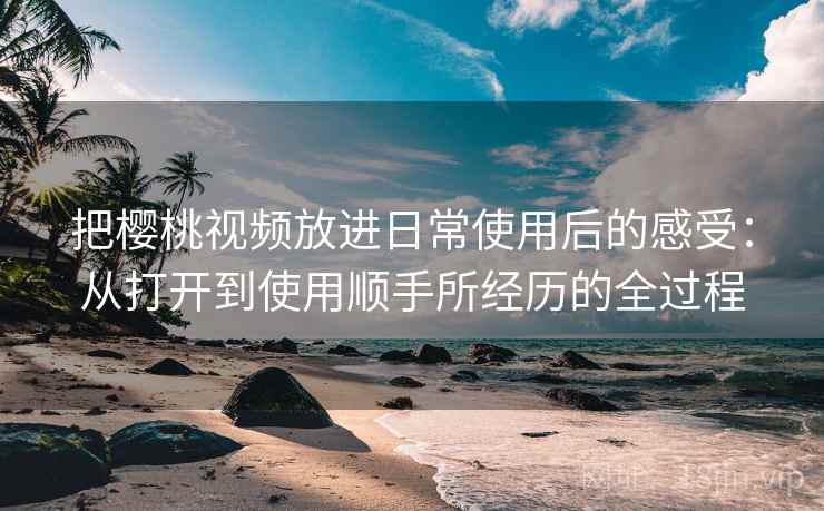 把樱桃视频放进日常使用后的感受：从打开到使用顺手所经历的全过程