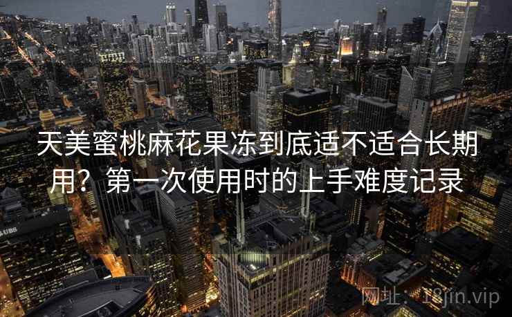 天美蜜桃麻花果冻到底适不适合长期用?第一次使用时的上手难度记录 天美蜜桃麻花果冻到底适不适合长期用?第一次使用时的上手难度记录