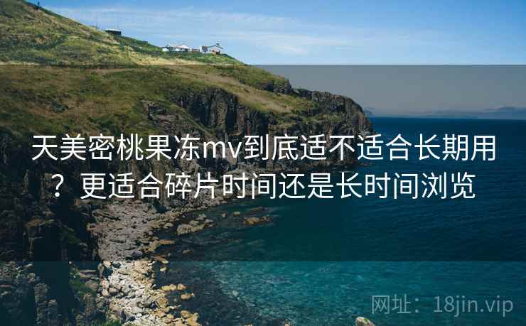天美密桃果冻mv到底适不适合长期用?更适合碎片时间还是长时间浏览 天美密桃果冻mv到底适不适合长期用?更适合碎片时间还是长时间浏览