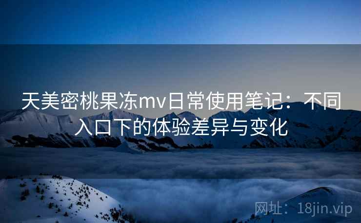 天美密桃果冻mv日常使用笔记：不同入口下的体验差异与变化
