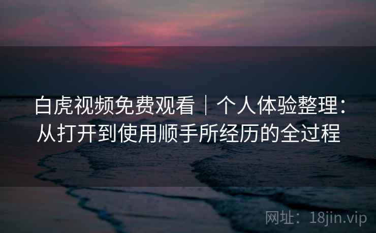 白虎视频免费观看|个人体验整理:从打开到使用顺手所经历的全过程 白虎视频免费观看|个人体验整理:从打开到使用顺手所经历的全过程