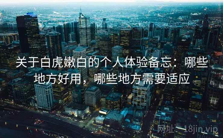 关于白虎嫩白的个人体验备忘：哪些地方好用，哪些地方需要适应