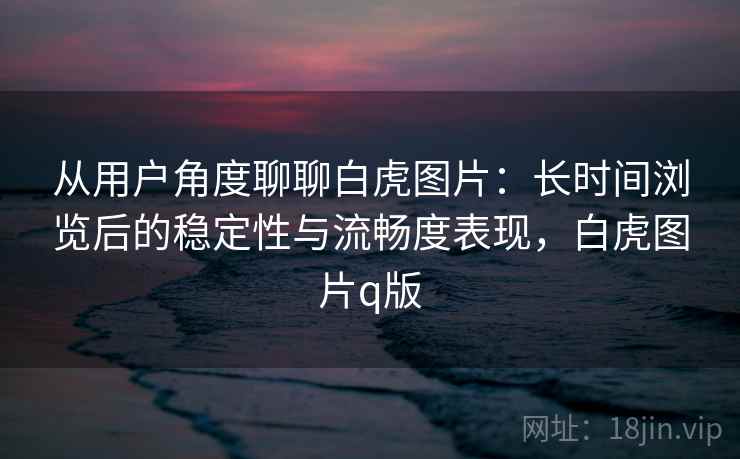 从用户角度聊聊白虎图片:长时间浏览后的稳定性与流畅度表现,白虎图片q版 从用户角度聊聊白虎图片:长时间浏览后的稳定性与流畅度表现,白虎图片q版