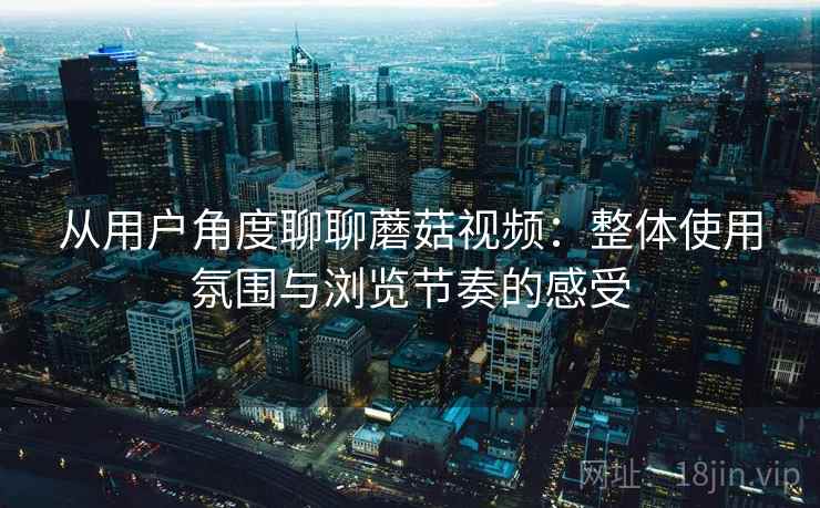 从用户角度聊聊蘑菇视频：整体使用氛围与浏览节奏的感受