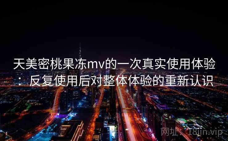 天美密桃果冻mv的一次真实使用体验:反复使用后对整体体验的重新认识 天美密桃果冻mv的一次真实使用体验:反复使用后对整体体验的重新认识