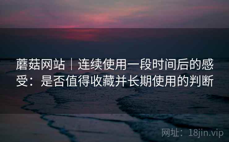 蘑菇网站|连续使用一段时间后的感受:是否值得收藏并长期使用的判断 蘑菇网站|连续使用一段时间后的感受:是否值得收藏并长期使用的判断