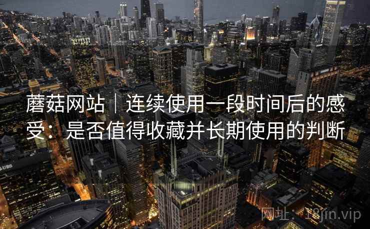 蘑菇网站|连续使用一段时间后的感受:是否值得收藏并长期使用的判断 蘑菇网站|连续使用一段时间后的感受:是否值得收藏并长期使用的判断
