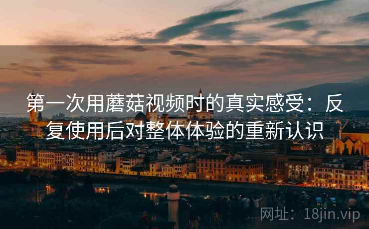 第一次用蘑菇视频时的真实感受：反复使用后对整体体验的重新认识