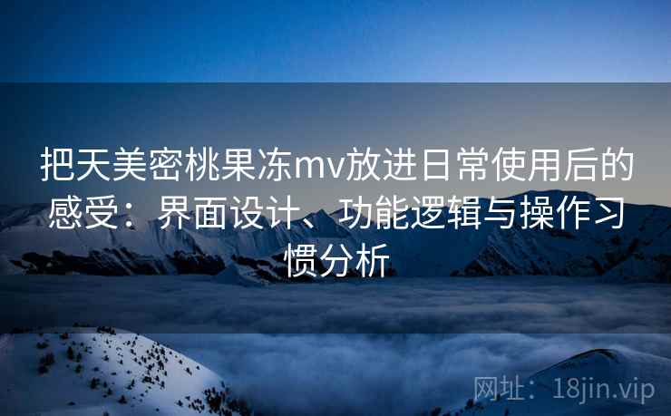 把天美密桃果冻mv放进日常使用后的感受：界面设计、功能逻辑与操作习惯分析