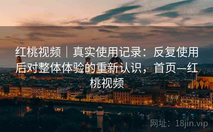 红桃视频｜真实使用记录：反复使用后对整体体验的重新认识，首页—红桃视频