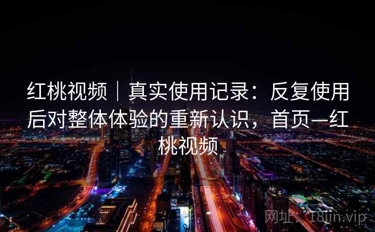 红桃视频｜真实使用记录：反复使用后对整体体验的重新认识，首页—红桃视频