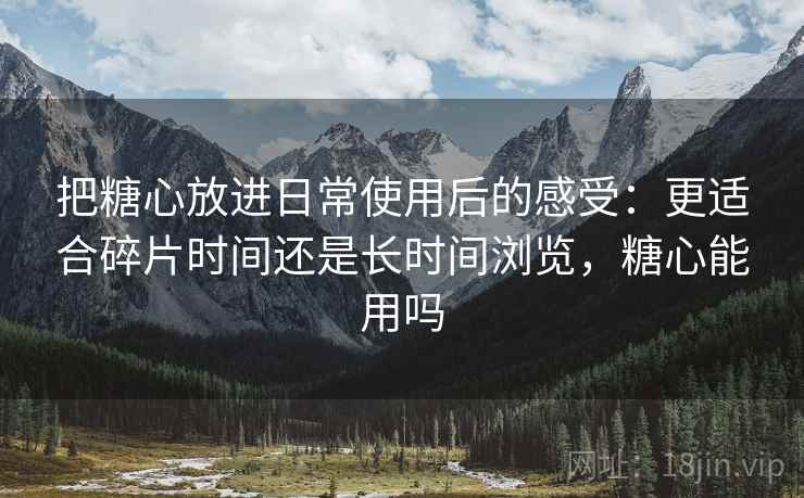 把糖心放进日常使用后的感受:更适合碎片时间还是长时间浏览,糖心能用吗 把糖心放进日常使用后的感受:更适合碎片时间还是长时间浏览,糖心能用吗