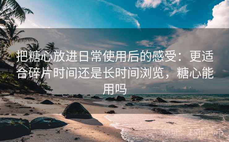 把糖心放进日常使用后的感受:更适合碎片时间还是长时间浏览,糖心能用吗 把糖心放进日常使用后的感受:更适合碎片时间还是长时间浏览,糖心能用吗