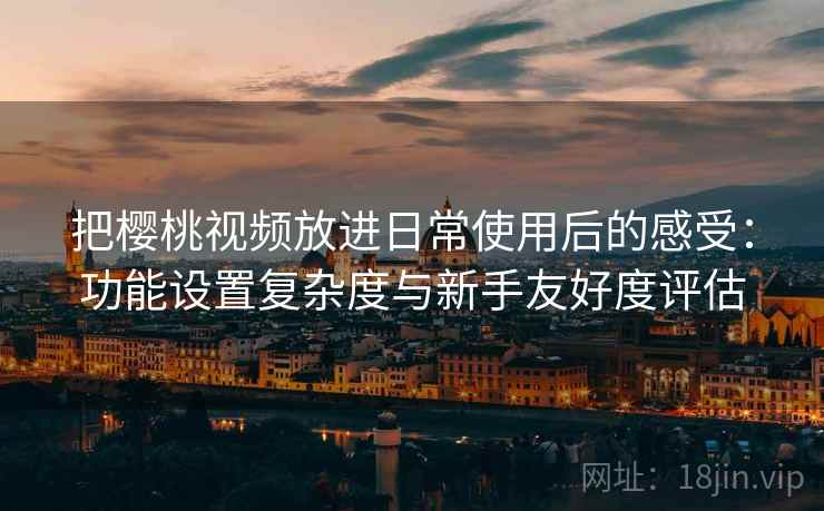 把樱桃视频放进日常使用后的感受：功能设置复杂度与新手友好度评估