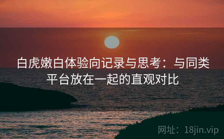 白虎嫩白体验向记录与思考：与同类平台放在一起的直观对比