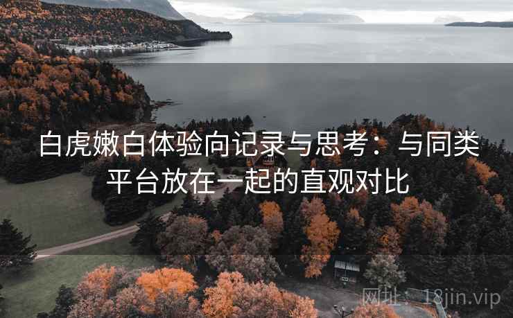 白虎嫩白体验向记录与思考：与同类平台放在一起的直观对比