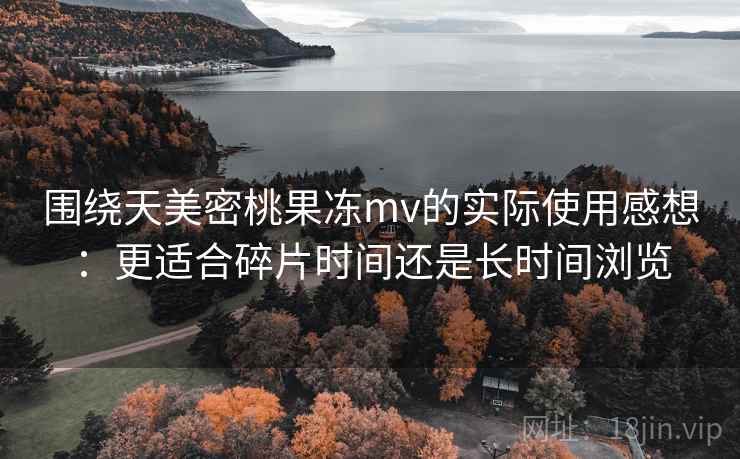围绕天美密桃果冻mv的实际使用感想：更适合碎片时间还是长时间浏览
