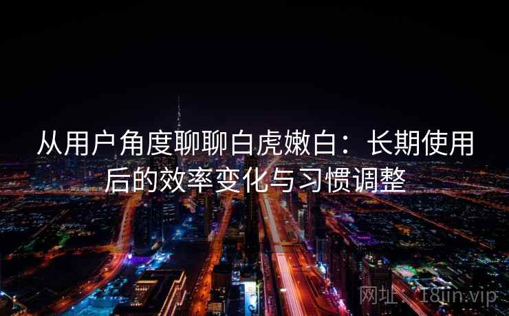 从用户角度聊聊白虎嫩白：长期使用后的效率变化与习惯调整