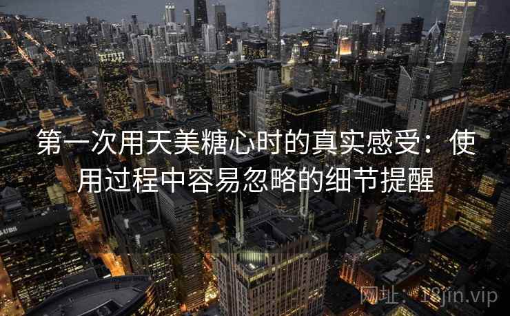 第一次用天美糖心时的真实感受：使用过程中容易忽略的细节提醒