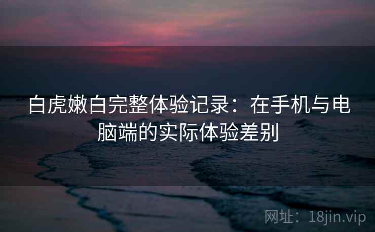 白虎嫩白完整体验记录：在手机与电脑端的实际体验差别