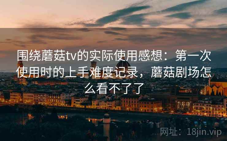 围绕蘑菇tv的实际使用感想：第一次使用时的上手难度记录，蘑菇剧场怎么看不了了