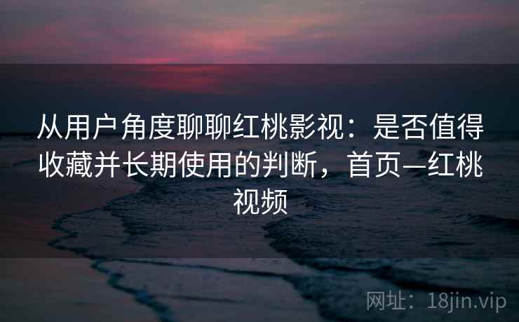 从用户角度聊聊红桃影视：是否值得收藏并长期使用的判断，首页—红桃视频
