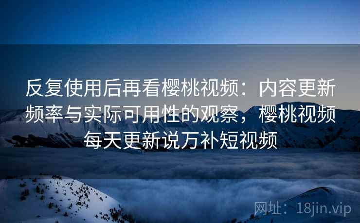 反复使用后再看樱桃视频：内容更新频率与实际可用性的观察，樱桃视频每天更新说万补短视频