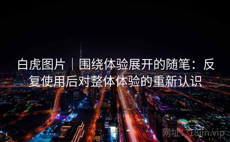 白虎图片｜围绕体验展开的随笔：反复使用后对整体体验的重新认识