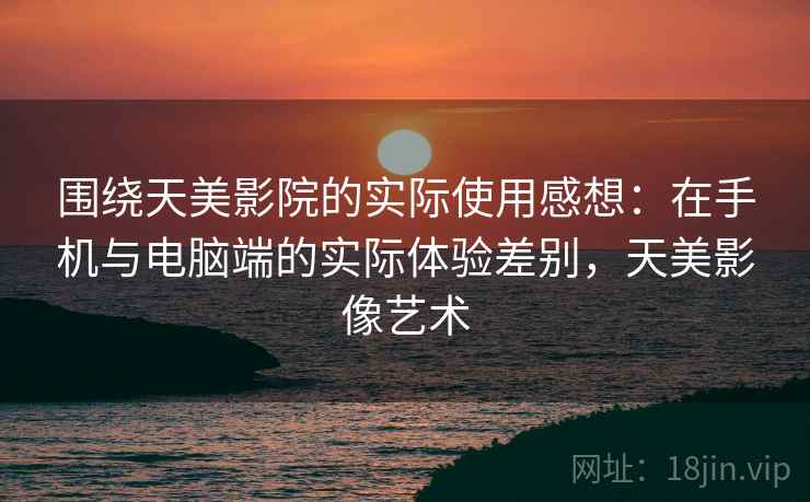 围绕天美影院的实际使用感想：在手机与电脑端的实际体验差别，天美影像艺术