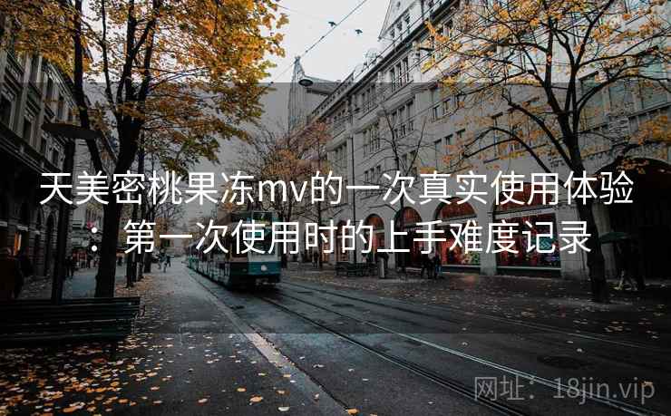 天美密桃果冻mv的一次真实使用体验：第一次使用时的上手难度记录