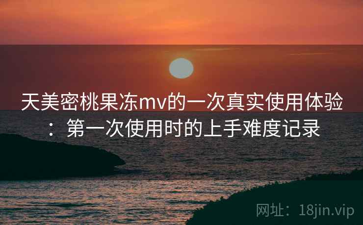 天美密桃果冻mv的一次真实使用体验：第一次使用时的上手难度记录