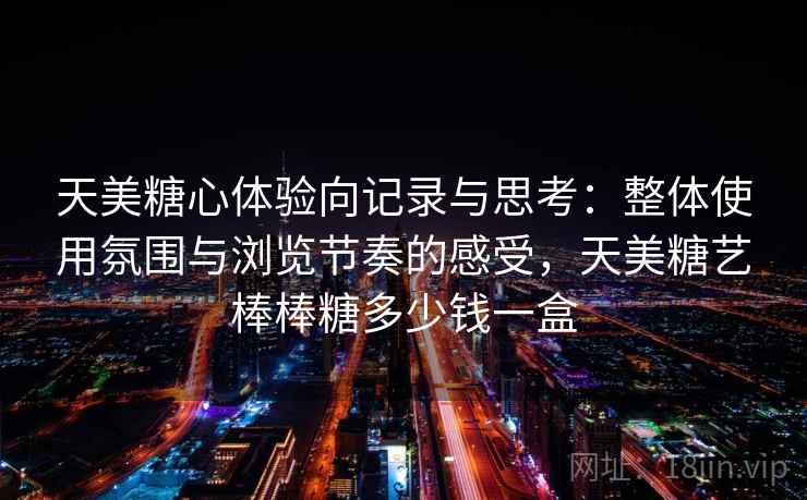 天美糖心体验向记录与思考：整体使用氛围与浏览节奏的感受，天美糖艺棒棒糖多少钱一盒