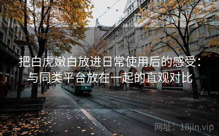 把白虎嫩白放进日常使用后的感受:与同类平台放在一起的直观对比 把白虎嫩白放进日常使用后的感受:与同类平台放在一起的直观对比