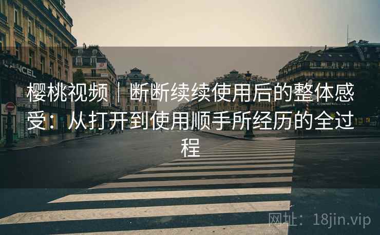 樱桃视频|断断续续使用后的整体感受:从打开到使用顺手所经历的全过程 樱桃视频|断断续续使用后的整体感受:从打开到使用顺手所经历的全过程