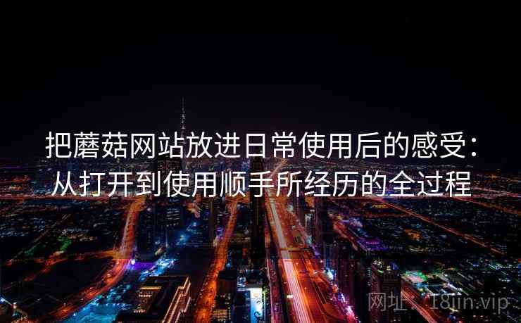 把蘑菇网站放进日常使用后的感受:从打开到使用顺手所经历的全过程 把蘑菇网站放进日常使用后的感受:从打开到使用顺手所经历的全过程