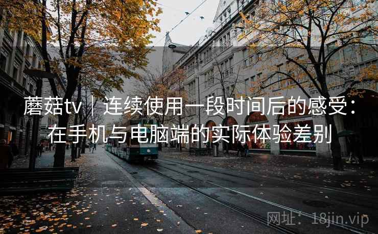 蘑菇tv|连续使用一段时间后的感受:在手机与电脑端的实际体验差别 蘑菇tv|连续使用一段时间后的感受:在手机与电脑端的实际体验差别