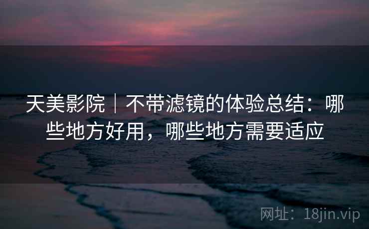 天美影院｜不带滤镜的体验总结：哪些地方好用，哪些地方需要适应