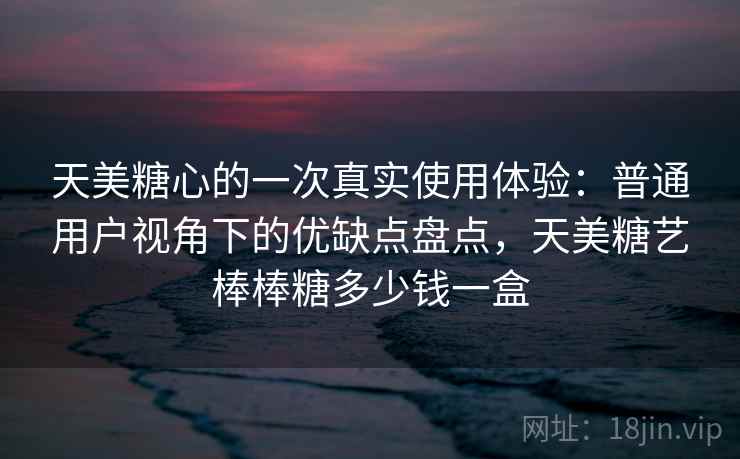 天美糖心的一次真实使用体验:普通用户视角下的优缺点盘点,天美糖艺棒棒糖多少钱一盒 天美糖心的一次真实使用体验:普通用户视角下的优缺点盘点,天美糖艺棒棒糖多少钱一盒