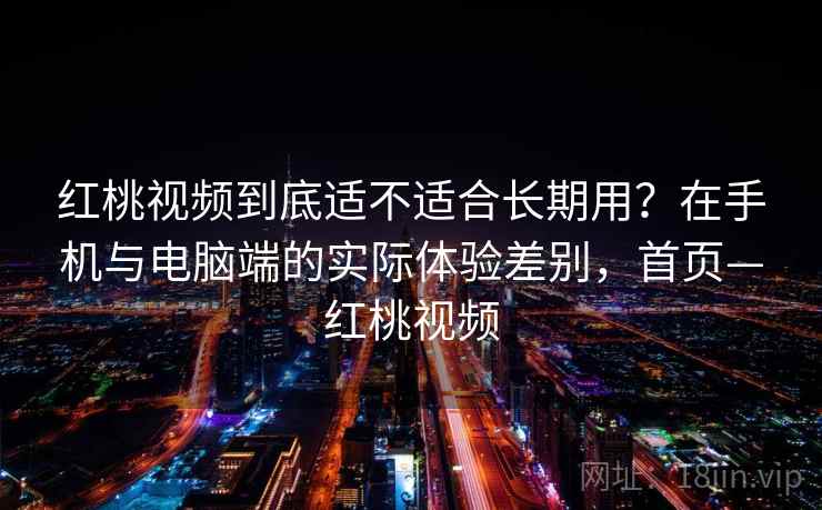 红桃视频到底适不适合长期用？在手机与电脑端的实际体验差别，首页—红桃视频