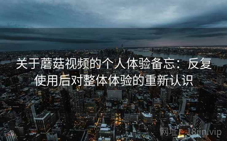 关于蘑菇视频的个人体验备忘:反复使用后对整体体验的重新认识 关于蘑菇视频的个人体验备忘:反复使用后对整体体验的重新认识