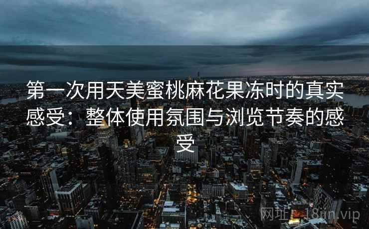 第一次用天美蜜桃麻花果冻时的真实感受：整体使用氛围与浏览节奏的感受
