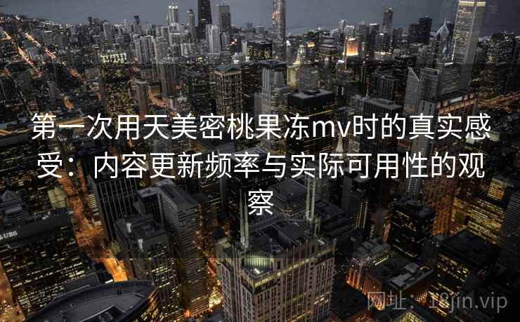 第一次用天美密桃果冻mv时的真实感受：内容更新频率与实际可用性的观察